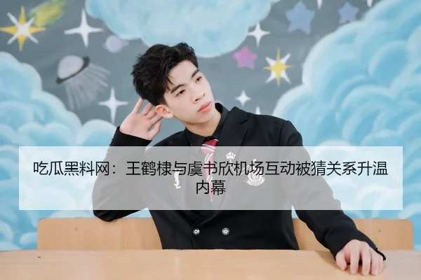 吃瓜黑料网：王鹤棣与虞书欣机场互动被猜关系升温内幕